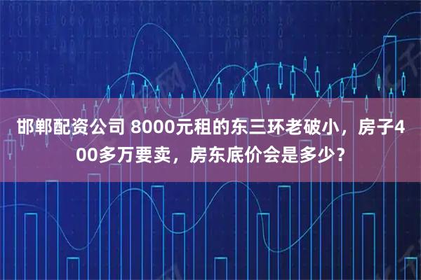 邯郸配资公司 8000元租的东三环老破小,房子400多万要卖,房东底价会是多少?
