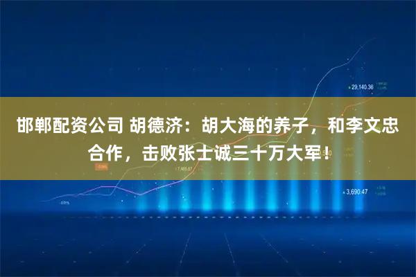 邯郸配资公司 胡德济：胡大海的养子，和李文忠合作，击败张士诚三十万大军！
