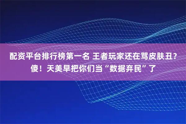 配资平台排行榜第一名 王者玩家还在骂皮肤丑？傻！天美早把你们当“数据弃民”了