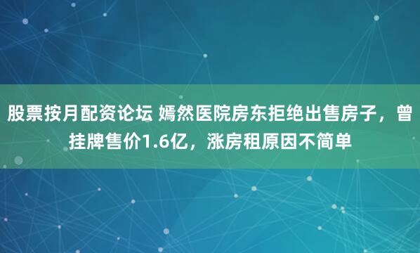 股票按月配资论坛 嫣然医院房东拒绝出售房子，曾挂牌售价1.6亿，涨房租原因不简单