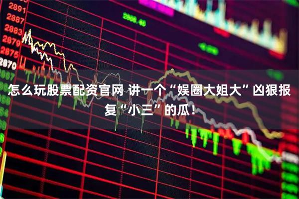 怎么玩股票配资官网 讲一个“娱圈大姐大”凶狠报复“小三”的瓜！