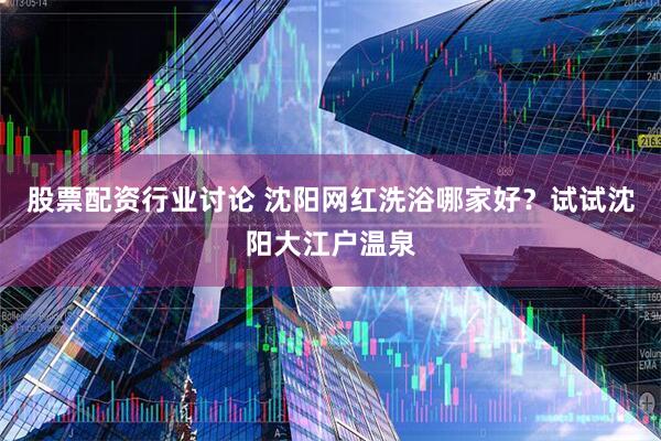 股票配资行业讨论 沈阳网红洗浴哪家好？试试沈阳大江户温泉