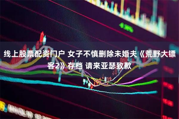 线上股票配资门户 女子不慎删除未婚夫《荒野大镖客2》存档 请来亚瑟致歉