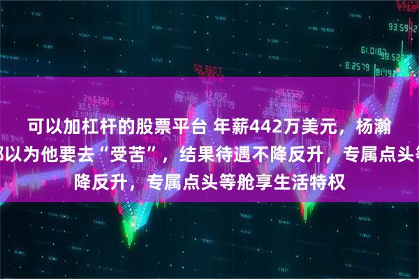 可以加杠杆的股票平台 年薪442万美元，杨瀚森被下放了，都以为他要去“受苦”，结果待遇不降反升，专属点头等舱享生活特权