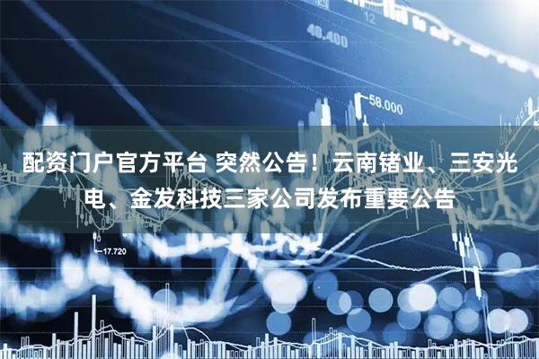 配资门户官方平台 突然公告!云南锗业、三安光电、金发科技三家公司发布重要公告