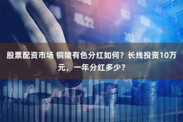 股票配资市场 铜陵有色分红如何?长线投资10万元,一年分红多少?