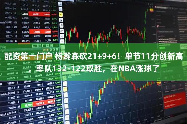 配资第一门户 杨瀚森砍21+9+6！单节11分创新高，率队132-122取胜，在NBA涨球了