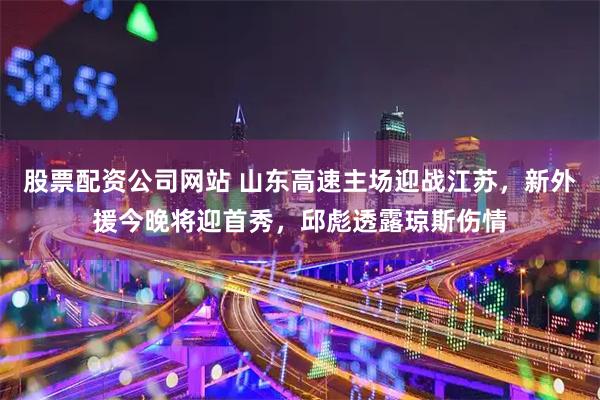 股票配资公司网站 山东高速主场迎战江苏，新外援今晚将迎首秀，邱彪透露琼斯伤情