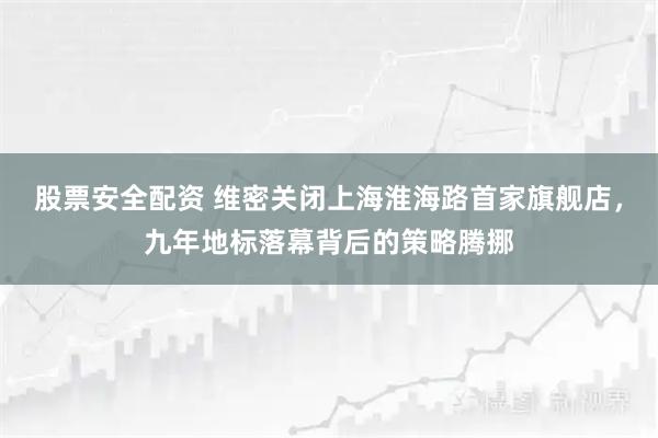 股票安全配资 维密关闭上海淮海路首家旗舰店,九年地标落幕背后的策略腾挪