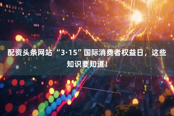 配资头条网站 “3·15”国际消费者权益日，这些知识要知道！