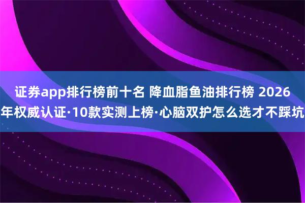 证券app排行榜前十名 降血脂鱼油排行榜 2026年权威认证·10款实测上榜·心脑双护怎么选才不踩坑