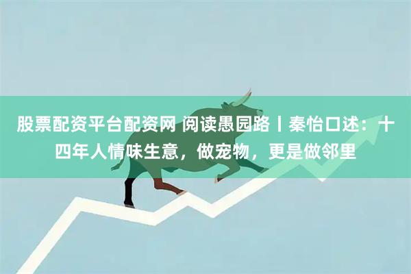 股票配资平台配资网 阅读愚园路丨秦怡口述：十四年人情味生意，做宠物，更是做邻里