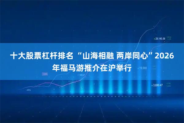 十大股票杠杆排名 “山海相融 两岸同心”2026年福马游推介在沪举行